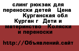 слинг-рюкзак для переноски детей › Цена ­ 1 500 - Курганская обл., Курган г. Дети и материнство » Коляски и переноски   